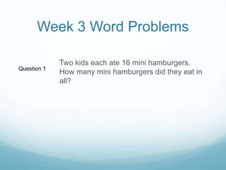 Week 3 Word ProblemsTwo kids each ate 16 mini hamburgers.  How many mini hamburgers did they eat in all?Question 1