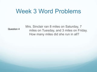 Week 3 Word ProblemsMrs. Sinclair ran 8 miles on Saturday, 7 miles on Tuesday, and 3 miles on Friday. How many miles did she run in all? Question 4