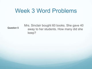 Week 3 Word ProblemsMrs. Sinclair bought 60 books. She gave 40 away to her students. How many did she keep? Question 5
