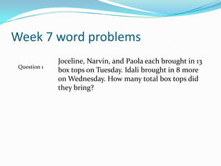 Week 7 word problemsJoceline, Narvin, and Paola each brought in 13 box tops on Tuesday. Idali brought in 8 more on Wednesday. How many total box tops did they bring?Question 1