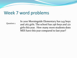 Week 7 word problemsIn 2010 Morningside Elementary has 243 boys and 267 girls. The school has 256 boys and 271 girls this year.  How many more students does MES have this year compared to last year?Question 2