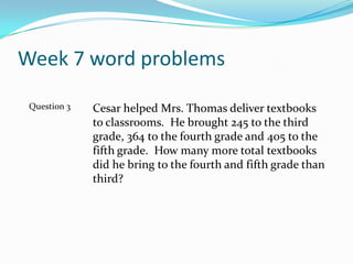 Week 7 word problemsCesar helped Mrs. Thomas deliver textbooks to classrooms.  He brought 245 to the third grade, 364 to the fourth grade and 405 to the fifth grade.  How many more total textbooks did he bring to the fourth and fifth grade than third?Question 3