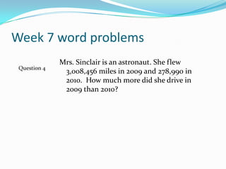 Week 7 word problemsMrs. Sinclair is an astronaut. She flew 3,008,456 miles in 2009 and 278,990 in 2010.  How much more did she drive in 2009 than 2010? Question 4