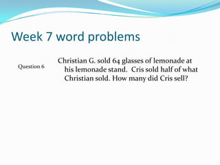 Week 7 word problemsChristian G. sold 64 glasses of lemonade at his lemonade stand.  Cris sold half of what Christian sold. How many did Cris sell?Question 6