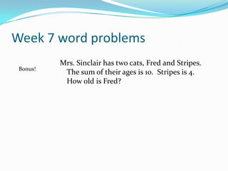 Week 7 word problemsMrs. Sinclair has two cats, Fred and Stripes. The sum of their ages is 10.  Stripes is 4. How old is Fred?    Bonus!