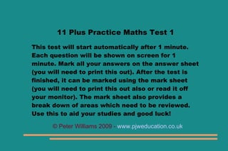 11 Plus Practice Maths Test 1

This test will start automatically after 1 minute.
Each question will be shown on screen for 1
minute. Mark all your answers on the answer sheet
(you will need to print this out). After the test is
finished, it can be marked using the mark sheet
(you will need to print this out also or read it off
your monitor). The mark sheet also provides a
break down of areas which need to be reviewed.
Use this to aid your studies and good luck!

      © Peter Williams 2009 - www.pjweducation.co.uk
 