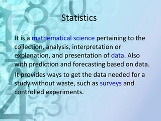 Statistics 
It is a mathematical science pertaining to the 
collection, analysis, interpretation or 
explanation, and presentation of data. Also 
with prediction and forecasting based on data. 
It provides ways to get the data needed for a 
study without waste, such as surveys and 
controlled experiments. 
 