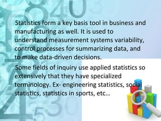 Statistics form a key basis tool in business and 
manufacturing as well. It is used to 
understand measurement systems variability, 
control processes for summarizing data, and 
to make data-driven decisions. 
Some fields of inquiry use applied statistics so 
extensively that they have specialized 
terminology. Ex- engineering statistics, social 
statistics, statistics in sports, etc… 
 