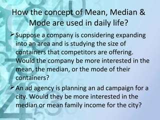 How the concept of Mean, Median & 
Mode are used in daily life? 
Suppose a company is considering expanding 
into an area and is studying the size of 
containers that competitors are offering. 
Would the company be more interested in the 
mean, the median, or the mode of their 
containers? 
An ad agency is planning an ad campaign for a 
city. Would they be more interested in the 
median or mean family income for the city? 
 