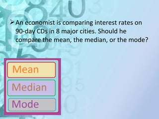 An economist is comparing interest rates on 
90-day CDs in 8 major cities. Should he 
compare the mean, the median, or the mode? 
 
