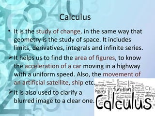 Calculus 
• It is the study of change, in the same way that 
geometry is the study of space. It includes 
limits, derivatives, integrals and infinite series. 
It helps us to find the area of figures, to know 
the acceleration of a car moving in a highway 
with a uniform speed. Also, the movement of 
an artificial satellite, ship etc. 
It is also used to clarify a 
blurred image to a clear one. 
 
