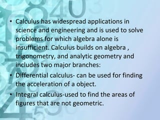 • Calculus has widespread applications in 
science and engineering and is used to solve 
problems for which algebra alone is 
insufficient. Calculus builds on algebra , 
trigonometry, and analytic geometry and 
includes two major branches: 
• Differential calculus- can be used for finding 
the acceleration of a object. 
• Integral calculus-used to find the areas of 
figures that are not geometric. 
 