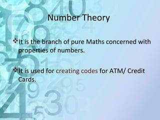 Number Theory 
It is the branch of pure Maths concerned with 
properties of numbers. 
It is used for creating codes for ATM/ Credit 
Cards. 
 