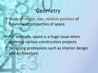 Geometry 
Study of shape, size, relative position of 
figures with properties of space. 
• For example, space is a huge issue when 
planning various construction projects. 
• Designing professions such as interior design 
and architecture. 
 