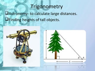 Trigonometry 
Astronomy- to calculate large distances. 
Finding heights of tall objects. 
 