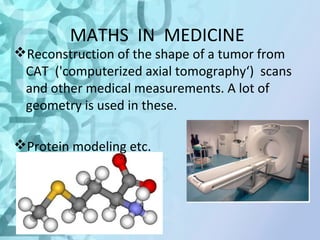 MATHS IN MEDICINE 
Reconstruction of the shape of a tumor from 
CAT ('computerized axial tomography‘) scans 
and other medical measurements. A lot of 
geometry is used in these. 
Protein modeling etc. 
 