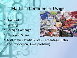 Maths in Commercial Usage 
• Discount 
• Banking 
• Foreign Exchange 
• Stock and Share 
• Arithmetic ( Profit & Loss, Percentage, Ratio 
and Proportion, Time problem) 
 