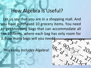 How Algebra is Useful? 
Let us say that you are in a shopping mall. And 
you have purchased 10 grocery items. You need 
to get shopping bags that can accommodate all 
the 10 items, where each bag has only room for 
3. how many bags will you need? 
This easily includes Algebra! 
 