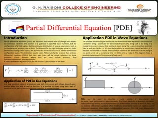 Partial Differential Equation [PDE]
Department Of Electronics and Telecommunication | 2nd Yr. 3rd Sem. (C) | Subject- Maths. | Submitted By:- Ashish Pandey (30) | Mandar Muley (33)
Introduction
Partial differential equations (PDEs) are equations that involve rates of change with respect
to continuous variables. The position of a rigid body is specified by six numbers, but the
configuration of a fluid is given by the continuous distribution of several parameters, such as
the temperature, pressure, and so forth. The dynamics for the rigid body take place in a finite-
dimensional configuration space; the dynamics for the ﬂuid occur in an infinite-dimensional
conﬁguration space. This distinction usually makes PDEs much harder to solve than ordinary
differential equations (ODEs), but here again there will be simple solutions for linear
problems. Classic domains where PDEs are used include acoustics, fluid
flow, electrodynamics, and heat transfer.
A partial differential equation (PDE) for the function is an equation of the form
Application PDE in Wave Equations
The simplest situation to give rise to the one-dimensional wave equation is the motion of
a stretched string - specifically the transverse vibrations of a string such as the string of a
musical instrument. Assume that a string is placed along the x−axis, is stretched and then
fixed at ends x = 0 and x = L; it is then deflected and at some instant, which we call t = 0, is
released and allowed to vibrate. The quantity of interest is the deflection u of the string at
any point x, 0 ≤ x ≤ L, and at any time t > 0. We write u = u(x, t). The diagram shows a
possible displacement of the string at a fixed time t.
Application of PDE in Line Equations
In a long electrical cable or a telephone wire both the current and voltage depend upon
position along the wire as well as the time. It is possible to show, using basic laws of
electrical circuit theory, that the electrical current i(x, t) satisfies the PDE.
PDEs can be used to describe a wide variety of phenomena such
as sound, heat, electrostatics, electrodynamics, fluid flow, elasticity, or quantum mechanics.
These seemingly distinct physical phenomena can be formalised similarly in terms of PDEs. Just
as ordinary differential equations often model one-dimensional dynamical systems, partial
differential equations often model multidimensional systems. PDEs find their generalisation
in stochastic partial differential equations.
 