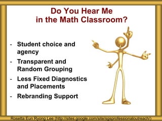 Do You Hear Me
in the Math Classroom?
Rosetta Eun Ryong Lee (http://sites.google.com/site/sgsprofessionaloutreach/)
- Student choice and
agency
- Transparent and
Random Grouping
- Less Fixed Diagnostics
and Placements
- Rebranding Support
 