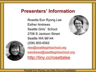 Presenters’ Information
Rosetta Eun Ryong Lee
Esther Andrews
Seattle Girls’ School
2706 S Jackson Street
Seattle WA 98144
(206) 805-6562
rlee@seattlegirlsschool.org
eandrews@seattlegirlsschool.org
http://tiny.cc/rosettalee
Rosetta Eun Ryong Lee (http://tiny.cc/rosettalee)
 