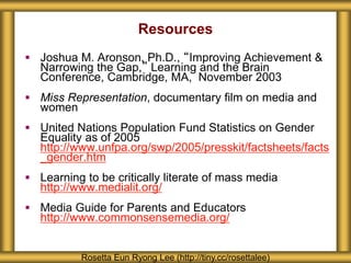 Resources
 Joshua M. Aronson, Ph.D., “Improving Achievement &
Narrowing the Gap,” Learning and the Brain
Conference, Cambridge, MA, November 2003
 Miss Representation, documentary film on media and
women
 United Nations Population Fund Statistics on Gender
Equality as of 2005
http://www.unfpa.org/swp/2005/presskit/factsheets/facts
_gender.htm
 Learning to be critically literate of mass media
http://www.medialit.org/
 Media Guide for Parents and Educators
http://www.commonsensemedia.org/
Rosetta Eun Ryong Lee (http://tiny.cc/rosettalee)
 