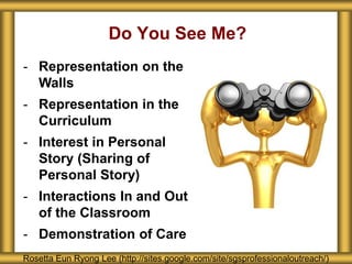 Do You See Me?
Rosetta Eun Ryong Lee (http://sites.google.com/site/sgsprofessionaloutreach/)
- Representation on the
Walls
- Representation in the
Curriculum
- Interest in Personal
Story (Sharing of
Personal Story)
- Interactions In and Out
of the Classroom
- Demonstration of Care
 