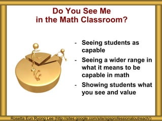 Do You See Me
in the Math Classroom?
Rosetta Eun Ryong Lee (http://sites.google.com/site/sgsprofessionaloutreach/)
- Seeing students as
capable
- Seeing a wider range in
what it means to be
capable in math
- Showing students what
you see and value
 