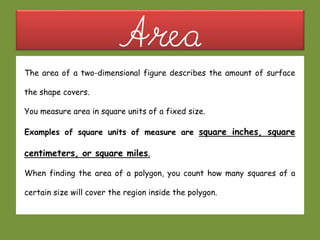 AreaThe area of a two-dimensional figure describes the amount of surface
the shape covers.
You measure area in square units of a fixed size.
Examples of square units of measure are square inches, square
centimeters, or square miles.
When finding the area of a polygon, you count how many squares of a
certain size will cover the region inside the polygon.
 