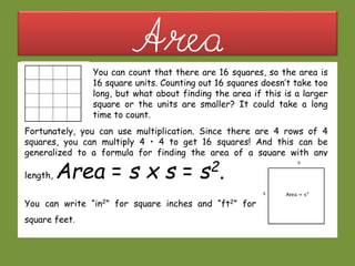 AreaYou can count that there are 16 squares, so the area is
16 square units. Counting out 16 squares doesn’t take too
long, but what about finding the area if this is a larger
square or the units are smaller? It could take a long
time to count.
Fortunately, you can use multiplication. Since there are 4 rows of 4
squares, you can multiply 4 • 4 to get 16 squares! And this can be
generalized to a formula for finding the area of a square with any
length, Area = s x s = s2.
You can write “in2” for square inches and “ft2” for
square feet.
 