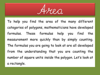 AreaTo help you find the area of the many different
categories of polygons, mathematicians have developed
formulas. These formulas help you find the
measurement more quickly than by simply counting.
The formulas you are going to look at are all developed
from the understanding that you are counting the
number of square units inside the polygon. Let’s look at
a rectangle.
 