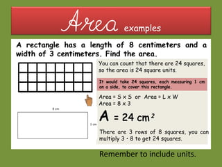 Area examples
A rectangle has a length of 8 centimeters and a
width of 3 centimeters. Find the area.
You can count that there are 24 squares,
so the area is 24 square units.
Area = S x S or Area = L x W
Area = 8 x 3
There are 3 rows of 8 squares, you can
multiply 3 • 8 to get 24 squares.
Remember to include units.
It would take 24 squares, each measuring 1 cm
on a side, to cover this rectangle.
 