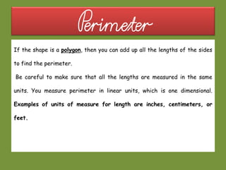 Perimeter
If the shape is a polygon, then you can add up all the lengths of the sides
to find the perimeter.
Be careful to make sure that all the lengths are measured in the same
units. You measure perimeter in linear units, which is one dimensional.
Examples of units of measure for length are inches, centimeters, or
feet.
 