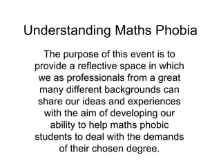 Understanding Maths Phobia
   The purpose of this event is to
 provide a reflective space in which
  we as professionals from a great
  many different backgrounds can
  share our ideas and experiences
   with the aim of developing our
    ability to help maths phobic
 students to deal with the demands
       of their chosen degree.
 