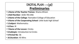 DIGITAL PLAN – 1 (36)
Preliminaries
• 1.Name of the Teacher Trainee: Shama Afreen
• 2.Roll Number: 1636-701-056
• 3.Name of the College: Ramadevi College of Education
• 4.Name of the Cooperating School: Little buds high School
• 5.Subject: Mathematics
• 6.Class: IX
• 7.Name of the Lesson: Circles
• 8.Subtopic: Introduction to Circles
• 9.Period No: 36
• 10.Duration: 45 Mins
 