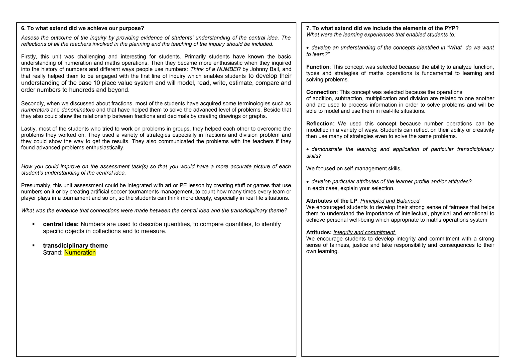 6. To what extend did we achieve our purpose? 
Assess the outcome of the inquiry by providing evidence of students’ understanding of the central idea. The 
reflections of all the teachers involved in the planning and the teaching of the inquiry should be included. 
Firstly, this unit was challenging and interesting for students. Primarily students have known the basic 
understanding of numeration and maths operations. Then they became more enthusiastic when they inquired 
into the history of numbers and different ways people use numbers: Think of a NUMBER by Johnny Ball, and 
that really helped them to be engaged with the first line of inquiry which enables students to develop their 
understanding of the base 10 place value system and will model, read, write, estimate, compare and 
order numbers to hundreds and beyond. 
Secondly, when we discussed about fractions, most of the students have acquired some terminologies such as 
numerators and denominators and that have helped them to solve the advanced level of problems. Beside that 
they also could show the relationship between fractions and decimals by creating drawings or graphs. 
Lastly, most of the students who tried to work on problems in groups, they helped each other to overcome the 
problems they worked on. They used a variety of strategies especially in fractions and division problem and 
they could show the way to get the results. They also communicated the problems with the teachers if they 
found advanced problems enthusiastically. 
How you could improve on the assessment task(s) so that you would have a more accurate picture of each 
student’s understanding of the central idea. 
Presumably, this unit assessment could be integrated with art or PE lesson by creating stuff or games that use 
numbers on it or by creating artificial soccer tournaments management, to count how many times every team or 
player plays in a tournament and so on, so the students can think more deeply, especially in real life situations. 
What was the evidence that connections were made between the central idea and the transdiciplinary theme? 
 central idea: Numbers are used to describe quantities, to compare quantities, to identify 
specific objects in collections and to measure. 
 transdiciplinary theme 
Strand: Numeration 
7. To what extend did we include the elements of the PYP? 
What were the learning experiences that enabled students to: 
· develop an understanding of the concepts identified in “What do we want 
to learn?” 
Function: This concept was selected because the ability to analyze function, 
types and strategies of maths operations is fundamental to learning and 
solving problems. 
Connection: This concept was selected because the operations 
of addition, subtraction, multiplication and division are related to one another 
and are used to process information in order to solve problems and will be 
able to model and use them in real-life situations. 
Reflection: We used this concept because number operations can be 
modelled in a variety of ways. Students can reflect on their ability or creativity 
then use many of strategies even to solve the same problems. 
· demonstrate the learning and application of particular transdiciplinary 
skills? 
We focused on self-management skills, 
· develop particular attributes of the learner profile and/or attitudes? 
In each case, explain your selection. 
Attributes of the LP: Principled and Balanced 
We encouraged students to develop their strong sense of fairness that helps 
them to understand the importance of intellectual, physical and emotional to 
achieve personal well-being which appropriate to maths operations system 
Attitudes: integrity and commitment. 
We encourage students to develop integrity and commitment with a strong 
sense of fairness, justice and take responsibility and consequences to their 
own learning. 
 