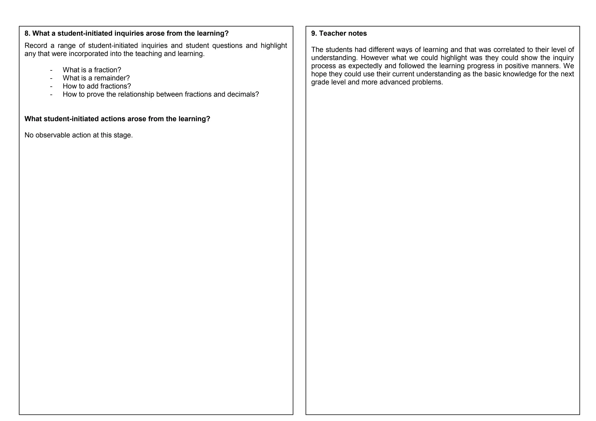 8. What a student-initiated inquiries arose from the learning? 
Record a range of student-initiated inquiries and student questions and highlight 
any that were incorporated into the teaching and learning. 
- What is a fraction? 
- What is a remainder? 
- How to add fractions? 
- How to prove the relationship between fractions and decimals? 
What student-initiated actions arose from the learning? 
No observable action at this stage. 
9. Teacher notes 
The students had different ways of learning and that was correlated to their level of 
understanding. However what we could highlight was they could show the inquiry 
process as expectedly and followed the learning progress in positive manners. We 
hope they could use their current understanding as the basic knowledge for the next 
grade level and more advanced problems. 
