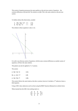 This system of equations possesses the same qualities as the previous system of equations – the
common differences (+1) and (-3). The solution is (-1,2). This is the same solution as the previous
system.



To further enforce this observation, consider:

    1.   15x + 16y = 17     >>>      (+1)
    2.   5x + 2y = -1       >>>      (-3)

The solution to these equations is also (-1,2).




It is safe to say that any system of equations, with the same common differences as another system of
equations, will have the same solution.

This pattern can also be applied to 3 x 3 systems.

The system:

x + 2y + 3z = 4             (+1)

2x – y – 4z = -7            (-3)

x + 3y + 5z = 7             (+2)

This system follows the same trends as the above systems, however it includes a 3 rd unknown, hence a
third equation.

Using a GDC, these unknowns can be solved, using the RREF function (Reduced row echelon form).

When inserted into the GDC, the resulting matrix is:




                                                     3
 