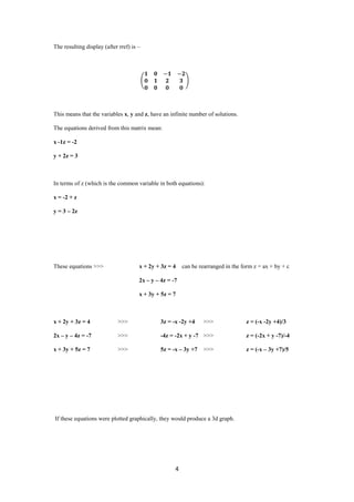 The resulting display (after rref) is –




This means that the variables x, y and z, have an infinite number of solutions.

The equations derived from this matrix mean:

x -1z = -2

y + 2z = 3



In terms of z (which is the common variable in both equations):

x = -2 + z

y = 3 – 2z




These equations >>>                   x + 2y + 3z = 4    can be rearranged in the form z = ax + by + c

                                      2x – y – 4z = -7

                                      x + 3y + 5z = 7



x + 2y + 3z = 4             >>>                3z = -x -2y +4    >>>               z = (-x -2y +4)/3

2x – y – 4z = -7            >>>                -4z = -2x + y -7 >>>                z = (-2x + y -7)/-4

x + 3y + 5z = 7             >>>                5z = -x – 3y +7   >>>               z = (-x – 3y +7)/5




If these equations were plotted graphically, they would produce a 3d graph.




                                                     4
 
