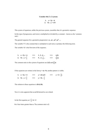 Consider this 2 x 2 system:

                                                 1. x + 2y = 4
                                                2. 5x – y = 1/5



This system of equations, unlike the previous system, resembles that of a geometric sequence.

In this type of progression, each term is multiplied (or divided) by a constant – known as the ‘common
ratio’.

The general sequence for a geometric progression is a , ar , ar2, ar3 …

The variable ‘r’ is the constant that is multiplied to each term, to produce the following term.

The variable ‘a’ is the first term of the sequence.



    1.   x + 2y = 4         >>>      1,2,4…               >>>     (x2)
    2.   5x – y =           >>>      5 , -1 , …           >>>     (   )

The common ratio in this system of equations are (x2) and (       )



If the equations are written in the form y = ax +b, another pattern is visible.

    1.   x + 2y = 4         >>>      y = (4-x)/2          >>>     y=2– x
    2.   5x – y =           >>>      y = 5x –


The solution to these equations is (0.4,1.8).



Now it is also apparent that a and b themselves are related.



In the first equation, a = , b = 2

b is four times greater than a. The common ratio is 2.




                                                      6
 