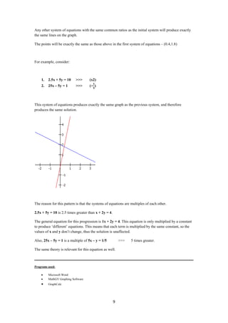Any other system of equations with the same common ratios as the initial system will produce exactly
the same lines on the graph.

The points will be exactly the same as those above in the first system of equations – (0.4,1.8)



For example, consider:



    1.   2.5x + 5y = 10    >>>       (x2)
    2.   25x – 5y = 1      >>>       (÷ )



This system of equations produces exactly the same graph as the previous system, and therefore
produces the same solution.




The reason for this pattern is that the systems of equations are multiples of each other.

2.5x + 5y = 10 is 2.5 times greater than x + 2y = 4.

The general equation for this progression is 1x + 2y = 4. This equation is only multiplied by a constant
to produce ‘different’ equations. This means that each term is multiplied by the same constant, so the
values of x and y don’t change, thus the solution is unaffected.

Also, 25x – 5y = 1 is a multiple of 5x – y = 1/5           >>>   5 times greater.

The same theory is relevant for this equation as well.

___________________________________________________________________________________

Programs used:

         Microsoft Word
         MathGV Graphing Software
         GraphCalc




                                                       9
 