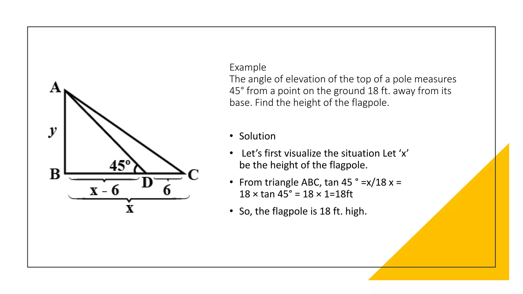 Example
The angle of elevation of the top of a pole measures
45° from a point on the ground 18 ft. away from its
base. Find the height of the flagpole.
• Solution
• Let’s first visualize the situation Let ‘x’
be the height of the flagpole.
• From triangle ABC, tan 45 ° =x/18 x =
18 × tan 45° = 18 × 1=18ft
• So, the flagpole is 18 ft. high.
 