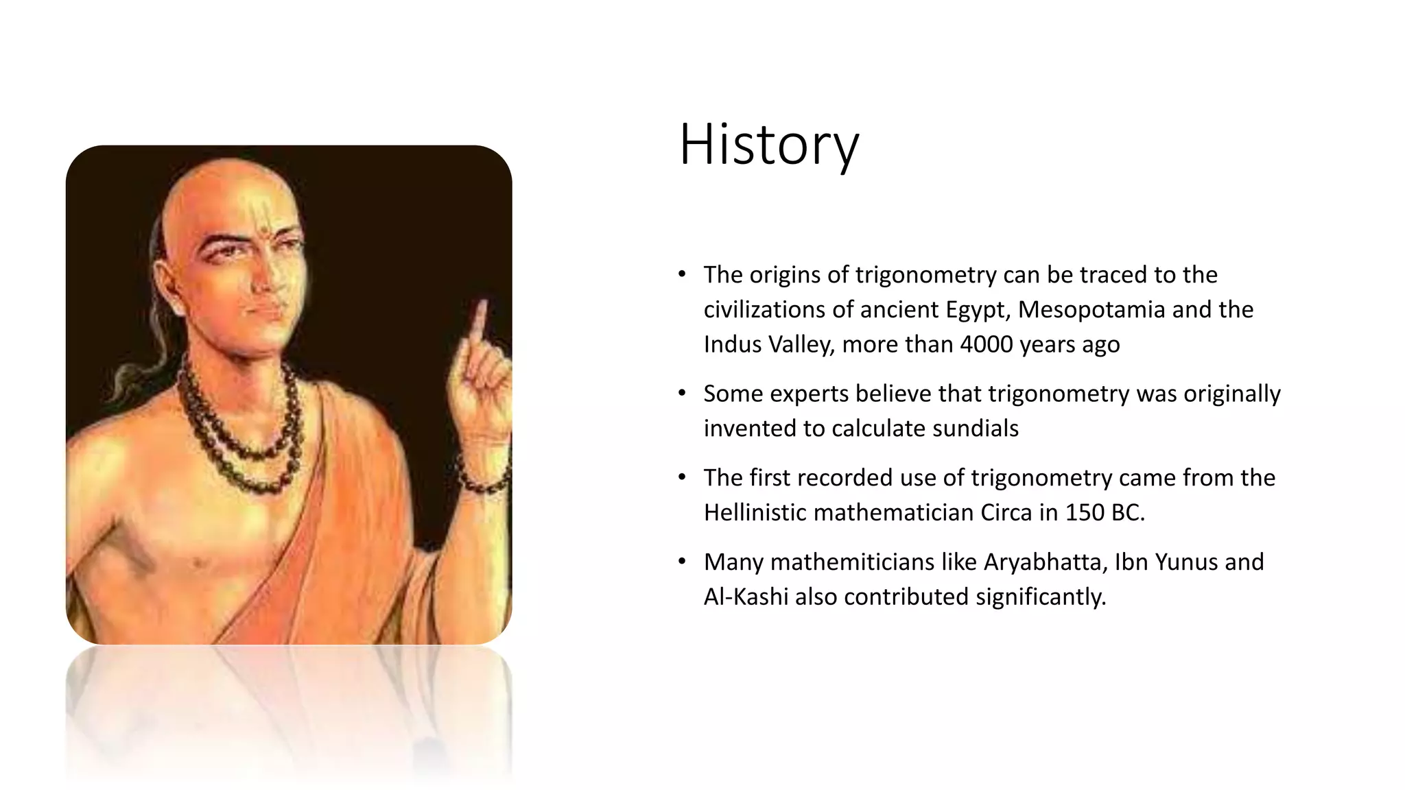 History
• The origins of trigonometry can be traced to the
civilizations of ancient Egypt, Mesopotamia and the
Indus Valley, more than 4000 years ago
• Some experts believe that trigonometry was originally
invented to calculate sundials
• The first recorded use of trigonometry came from the
Hellinistic mathematician Circa in 150 BC.
• Many mathemiticians like Aryabhatta, Ibn Yunus and
Al-Kashi also contributed significantly.
 