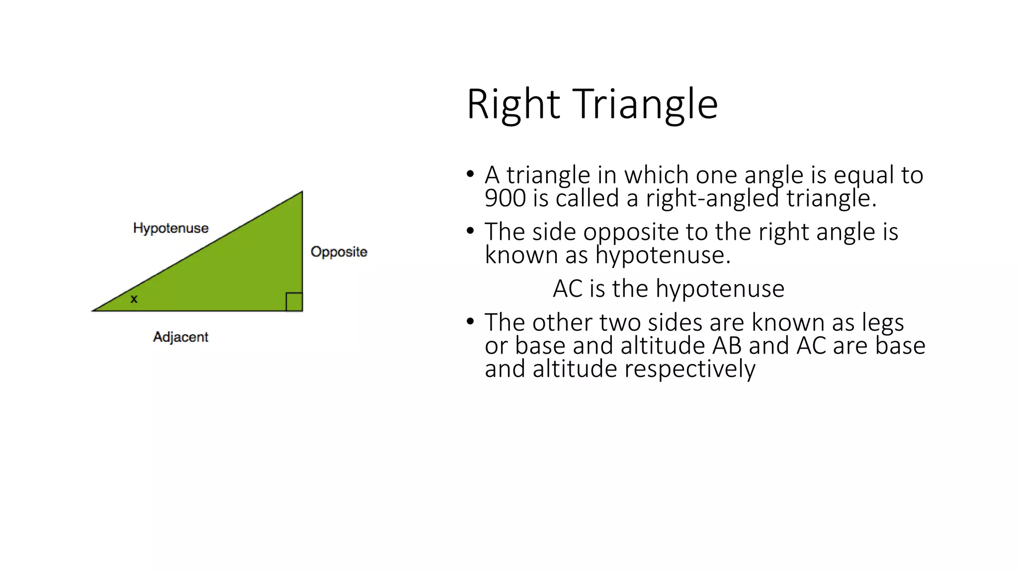 Right Triangle
• A triangle in which one angle is equal to
900 is called a right-angled triangle.
• The side opposite to the right angle is
known as hypotenuse.
AC is the hypotenuse
• The other two sides are known as legs
or base and altitude AB and AC are base
and altitude respectively
 
