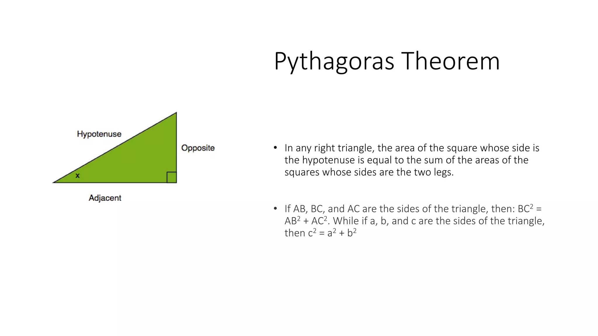 Pythagoras Theorem
• In any right triangle, the area of the square whose side is
the hypotenuse is equal to the sum of the areas of the
squares whose sides are the two legs.
• If AB, BC, and AC are the sides of the triangle, then: BC2 =
AB2 + AC2​. While if a, b, and c are the sides of the triangle,
then ​c2 = a2 + b2
 