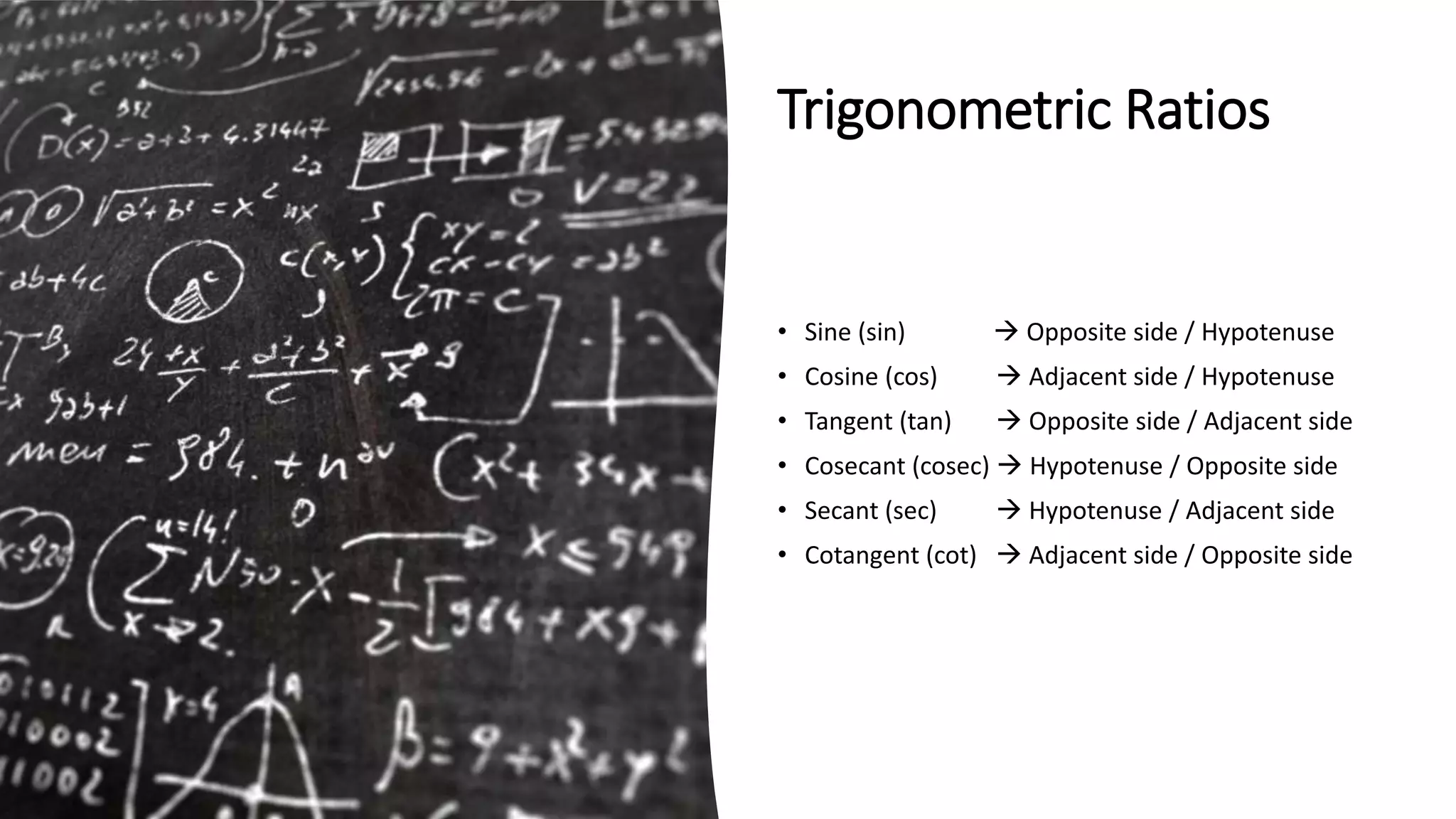 Trigonometric Ratios
• Sine (sin)  Opposite side / Hypotenuse
• Cosine (cos)  Adjacent side / Hypotenuse
• Tangent (tan)  Opposite side / Adjacent side
• Cosecant (cosec)  Hypotenuse / Opposite side
• Secant (sec)  Hypotenuse / Adjacent side
• Cotangent (cot)  Adjacent side / Opposite side
 