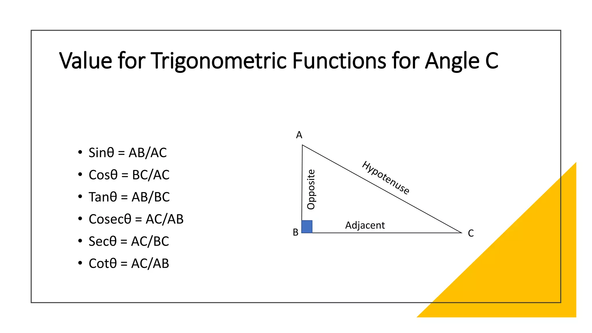 Value for Trigonometric Functions for Angle C
• Sinθ = AB/AC
• Cosθ = BC/AC
• Tanθ = AB/BC
• Cosecθ = AC/AB
• Secθ = AC/BC
• Cotθ = AC/AB
C
A
B
Adjacent
Opposite
 