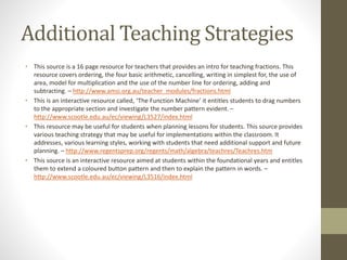 Additional Teaching Strategies
• This source is a 16 page resource for teachers that provides an intro for teaching fractions. This
resource covers ordering, the four basic arithmetic, cancelling, writing in simplest for, the use of
area, model for multiplication and the use of the number line for ordering, adding and
subtracting. – http://www.amsi.org.au/teacher_modules/fractions.html
• This is an interactive resource called, ‘The Function Machine’ it entitles students to drag numbers
to the appropriate section and investigate the number pattern evident. –
http://www.scootle.edu.au/ec/viewing/L3527/index.html
• This resource may be useful for students when planning lessons for students. This source provides
various teaching strategy that may be useful for implementations within the classroom. It
addresses, various learning styles, working with students that need additional support and future
planning. – http://www.regentsprep.org/regents/math/algebra/teachres/Teachres.htm
• This source is an interactive resource aimed at students within the foundational years and entitles
them to extend a coloured button pattern and then to explain the pattern in words. –
http://www.scootle.edu.au/ec/viewing/L3516/index.html
 