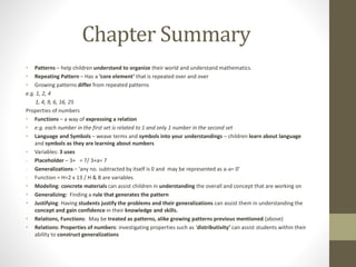 Chapter Summary
• Patterns – help children understand to organize their world and understand mathematics.
• Repeating Pattern – Has a ‘core element’ that is repeated over and over
• Growing patterns differ from repeated patterns
e.g. 1, 2, 4
1, 4, 9, 6, 16, 25
Properties of numbers
• Functions – a way of expressing a relation
• e.g. each number in the first set is related to 1 and only 1 number in the second set
• Language and Symbols – weave terms and symbols into your understandings – children learn about language
and symbols as they are learning about numbers
• Variables: 3 uses
- Placeholder – 3+ = 7/ 3+a= 7
- Generalizations – ‘any no. subtracted by itself is 0 and may be represented as a-a= 0’
- Function = H=2 x 13 / H & B are variables
• Modeling: concrete materials can assist children in understanding the overall and concept that are working on
• Generalizing: Finding a rule that generates the pattern
• Justifying: Having students justify the problems and their generalizations can assist them in understanding the
concept and gain confidence in their knowledge and skills.
• Relations, Functions: May be treated as patterns, alike growing patterns previous mentioned (above)
• Relations: Properties of numbers: investigating properties such as ‘distributivity’ can assist students within their
ability to construct generalizations
 