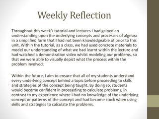 Weekly Reflection
Throughout this week’s tutorial and lectures I had gained an
understanding upon the underlying concepts and processes of algebra
in a simplified form that I had not been knowledgeable of prior to this
unit. Within the tutorial, as a class, we had used concrete materials to
model our understanding of what we had learnt within the lecture and
had watched a demonstration video whilst modeling our problems, so
that we were able to visually depict what the process within the
problem involved.
Within the future, I aim to ensure that all of my students understand
every underlying concept behind a topic before proceeding to skills
and strategies of the concept being taught. By doing so, students
would become confident in proceeding to calculate problems, in
contrast to my experience where I had no knowledge of the underlying
concept or patterns of the concept and had become stuck when using
skills and strategies to calculate the problems.
 